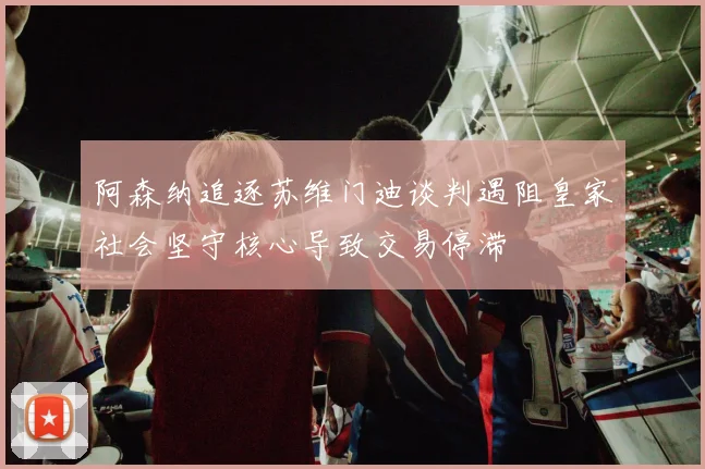 阿森纳追逐苏维门迪谈判遇阻皇家社会坚守核心导致交易停滞