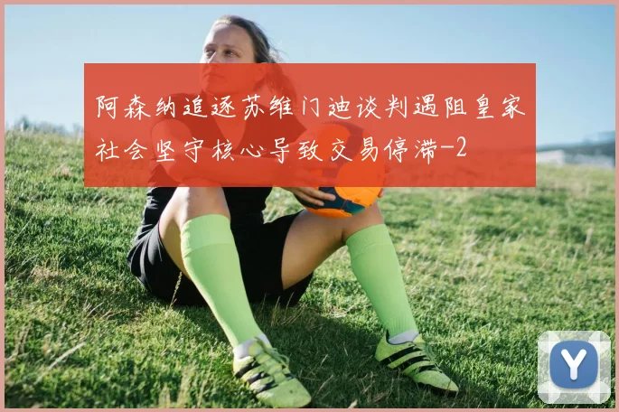 阿森纳追逐苏维门迪谈判遇阻皇家社会坚守核心导致交易停滞